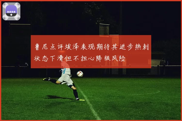 鲁尼点评埃泽表现期待其进步热刺状态下滑但不担心降级风险