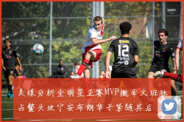 美媒分析全明星正赛MVP概率文班独占鳌头坎宁安布朗华子紧随其后
