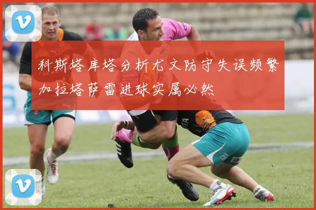 科斯塔库塔分析尤文防守失误频繁加拉塔萨雷进球实属必然
