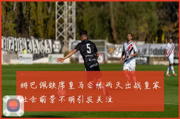 姆巴佩缺席皇马合练两天出战皇家社会前景不明引发关注