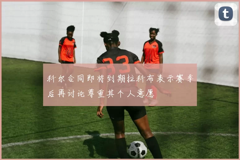 科尔合同即将到期拉科布表示赛季后再讨论尊重其个人意愿