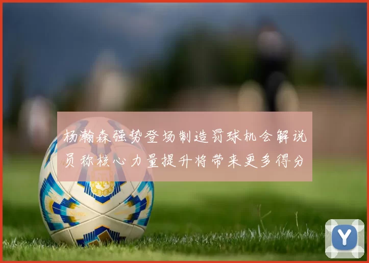 杨瀚森强势登场制造罚球机会解说员称核心力量提升将带来更多得分可能