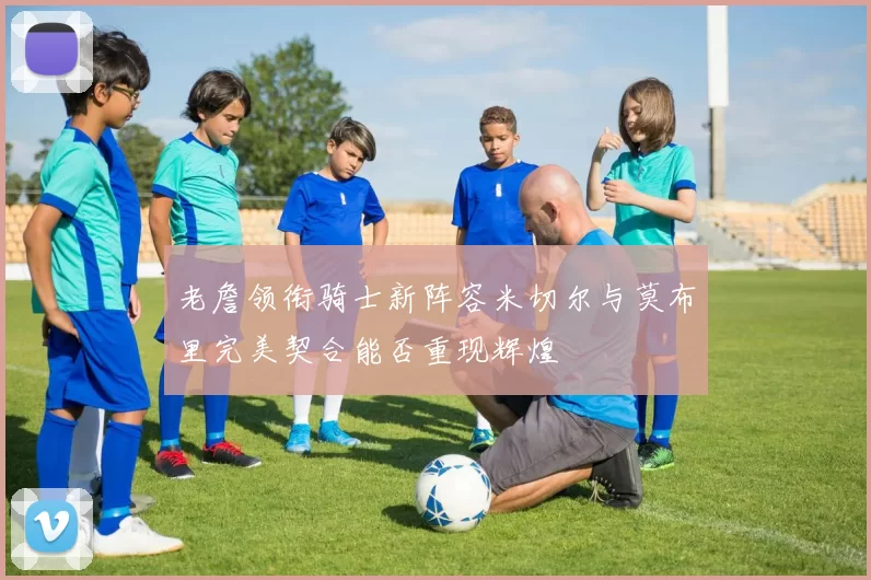 老詹领衔骑士新阵容米切尔与莫布里完美契合能否重现辉煌