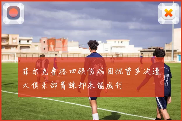 菲尔克鲁格回顾伤病困扰曾多次遭大俱乐部青睐却未能成行