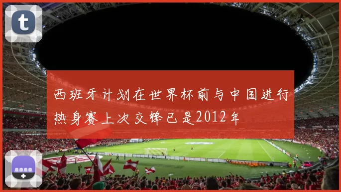 西班牙计划在世界杯前与中国进行热身赛上次交锋已是2012年