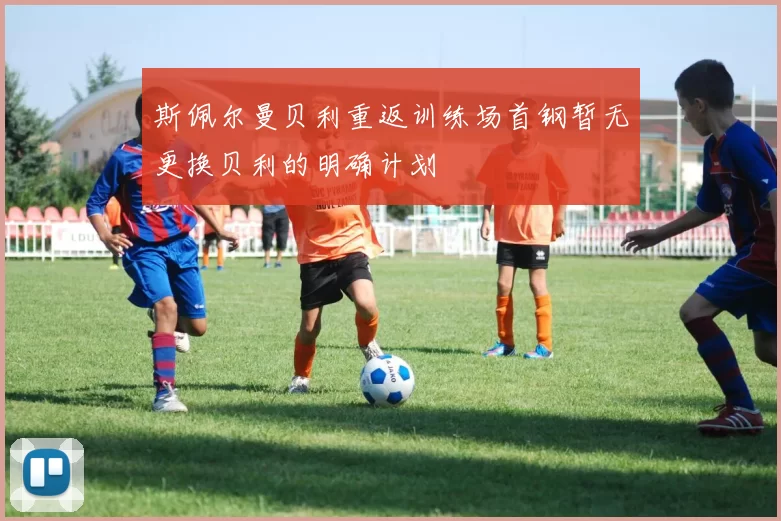 斯佩尔曼贝利重返训练场首钢暂无更换贝利的明确计划
