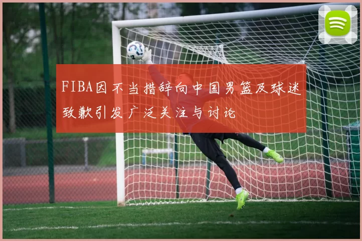 FIBA因不当措辞向中国男篮及球迷致歉引发广泛关注与讨论