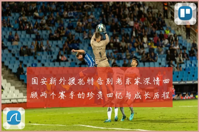 国安新外援孔特告别老东家深情回顾两个赛季的珍贵回忆与成长历程