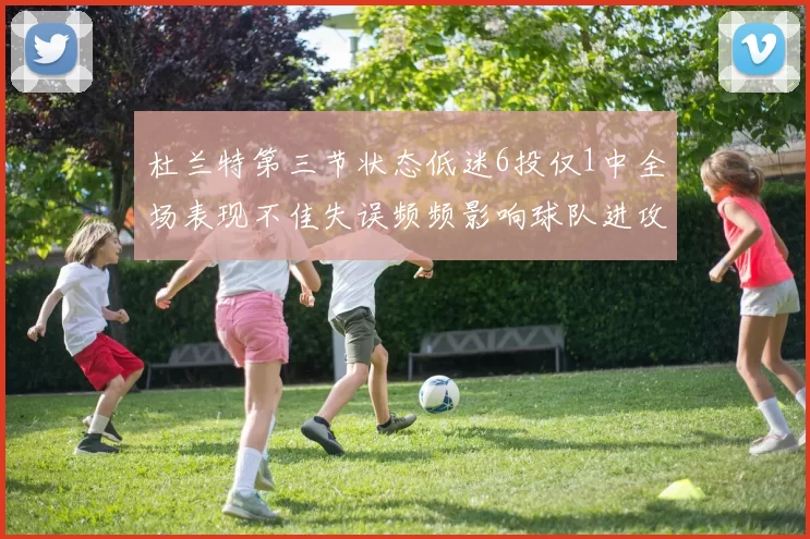 杜兰特第三节状态低迷6投仅1中全场表现不佳失误频频影响球队进攻