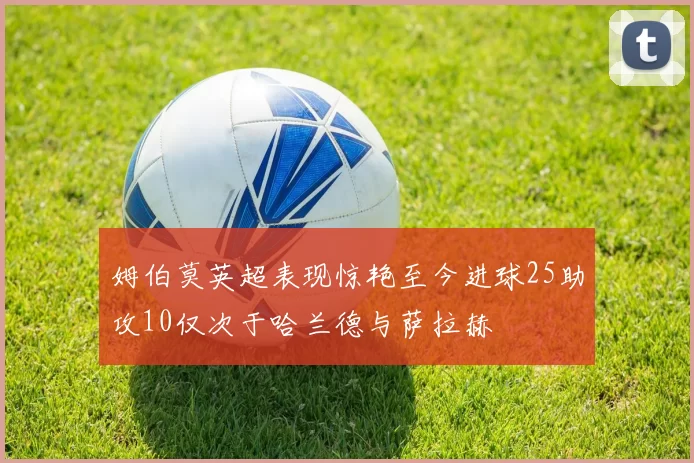 姆伯莫英超表现惊艳至今进球25助攻10仅次于哈兰德与萨拉赫