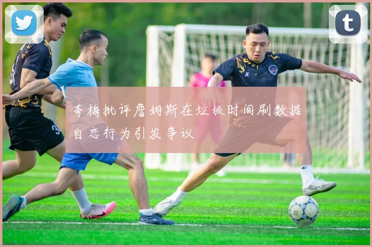 夸梅批评詹姆斯在垃圾时间刷数据自恋行为引发争议