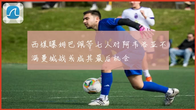 西媒曝姆巴佩等七人对阿韦洛亚不满曼城战或成其最后机会