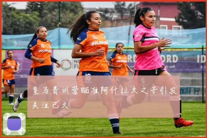 皇马青训营瞄准阿什拉夫之子引发关注已久