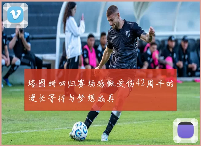 塔图姆回归赛场感慨受伤42周半的漫长等待与梦想成真