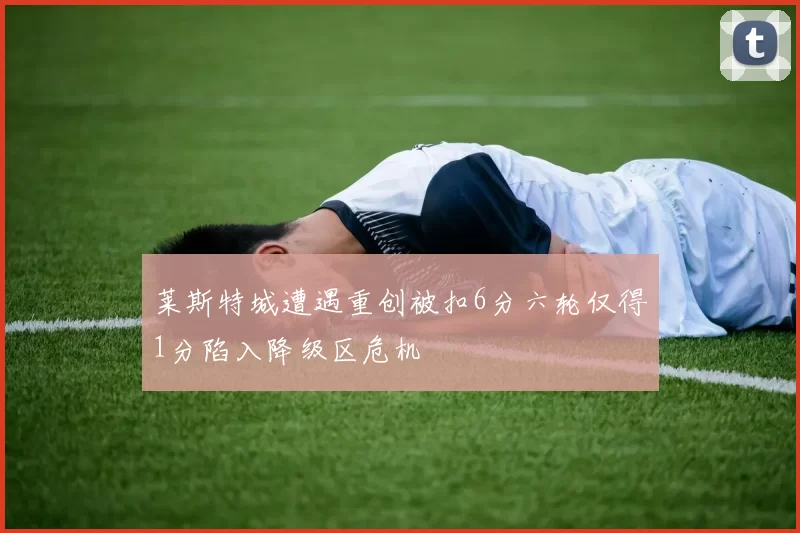 莱斯特城遭遇重创被扣6分六轮仅得1分陷入降级区危机